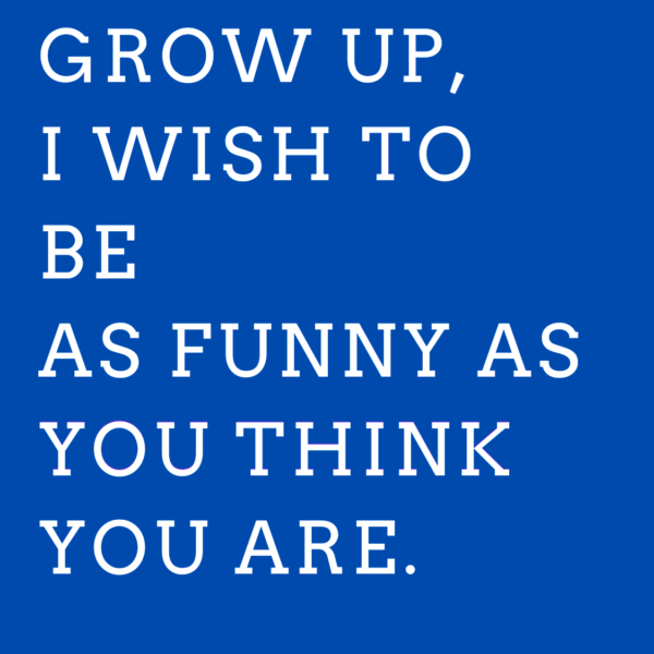 When i grow up, i wish to be as funny as you think you are.